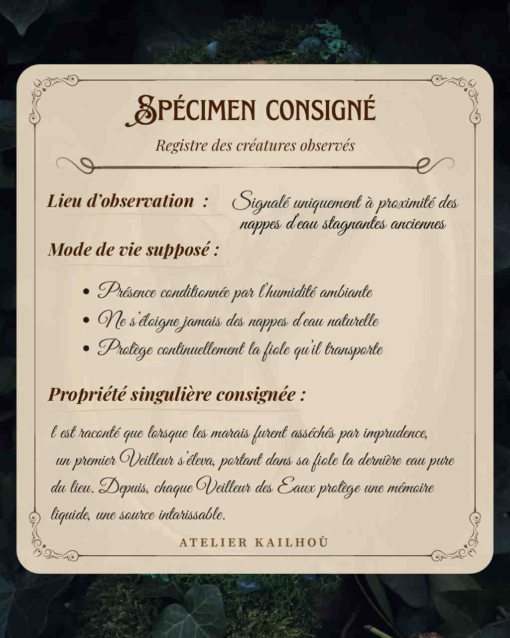 L'image présente un document intitulé "SPÉCIMEN CONSIGNÉ", qui semble être un registre de créatures observées. Le document est encadré par un motif ornemental de couleur beige clair, sur un fond flou de feuilles vertes et de mousse, évoquant une ambiance naturelle et mystérieuse. Le texte est divisé en plusieurs sections : 1.  **Titre :** "SPÉCIMEN CONSIGNÉ" avec le sous-titre "Registre des créatures observés".
2.  **Lieu d'observation :** "Signalé uniquement à proximité des nappes d'eau stagnantes anciennes".
3.  **Mode de vie supposé :**
    *   "Présence conditionnée par l'humidité ambiante"
    *   "Ne s'éloigne jamais des nappes d'eau naturelle"
    *   "Protège continuellement la fiole qu'il transporte"
4.  **Propriété singulière consignée :** Un paragraphe narratif qui raconte l'origine de ces créatures : "Il est raconté que lorsque les marais furent asséchés par imprudence, un premier Veilleur s'éleva, portant dans sa fiole la dernière eau pure du lieu. Depuis, chaque Veilleur des Eaux protège une mémoire liquide, une source intarissable."
5.  **Signature :** "ATELIER KAILHOU" en bas du document. Le style du document, avec sa typographie élégante et son contenu fantastique, suggère qu'il pourrait s'agir d'un élément de jeu de rôle, d'une œuvre de fiction ou d'un objet de collection lié à un univers imaginaire.