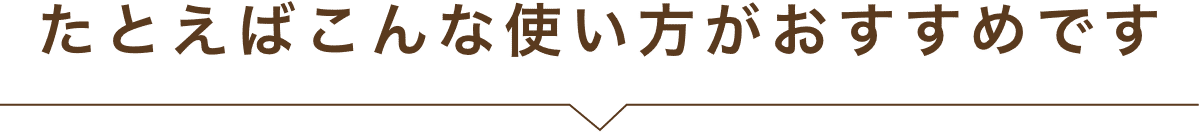 たとえばこんな使い方がおすすめです