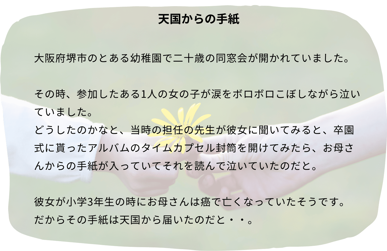 エピソード例「天国からの手紙」大阪府堺市のとある幼稚園で二十歳の同窓会が開かれていました。その時、参加したある1人の女の子が涙をボロボロこぼしながら泣いていました。どうしたのかなと、当時の担任の先生が彼女に聞いてみると、卒園式に貰ったアルバムのタイムカプセル封筒を開けてみたら、お母さんからの手紙が入っていてそれを読んで泣いていたのだと。彼女が小学3年生の時にお母さんは癌で亡くなっていたそうです。だからその手紙は天国から届いたのだと・・。