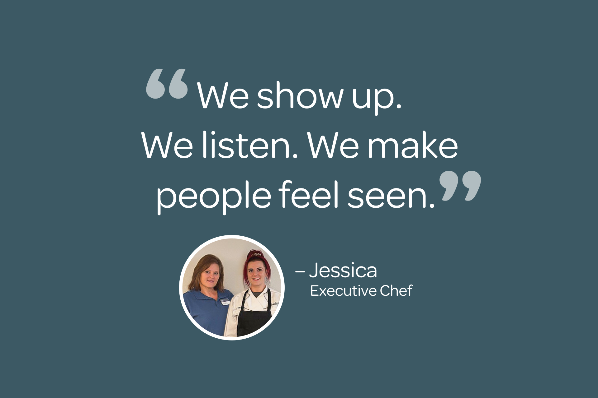 Quote on teal background: "We show up. We listen. We make people feel seen." Photo of two women below, labeled Jessica, Executive Chef.